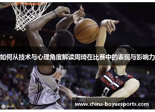 如何从技术与心理角度解读周琦在比赛中的表现与影响力