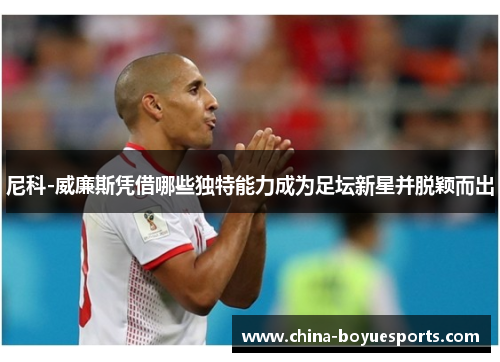尼科-威廉斯凭借哪些独特能力成为足坛新星并脱颖而出 尼科-威廉斯凭借哪些独特能力成为足坛新星并脱颖而出