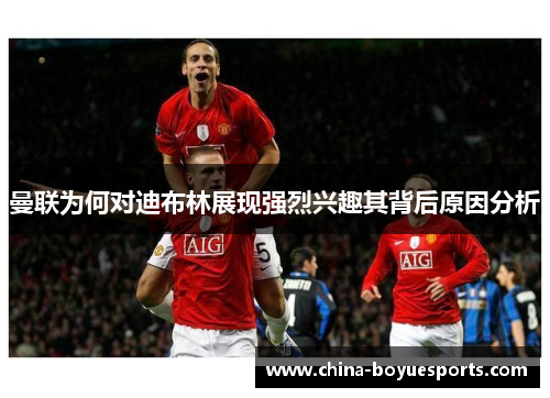 曼联为何对迪布林展现强烈兴趣其背后原因分析 曼联为何对迪布林展现强烈兴趣其背后原因分析