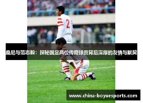 桑尼与范志毅:探秘国足两位传奇球员背后深厚的友情与默契 桑尼与范志毅:探秘国足两位传奇球员背后深厚的友情与默契