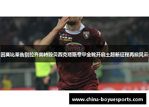 因莫比莱告别拉齐奥转投贝西克塔斯意甲金靴开启土超新征程再掀风云 因莫比莱告别拉齐奥转投贝西克塔斯意甲金靴开启土超新征程再掀风云