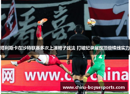 塔利斯卡在沙特联赛多次上演帽子戏法 打破纪录展现顶级锋线实力 塔利斯卡在沙特联赛多次上演帽子戏法 打破纪录展现顶级锋线实力