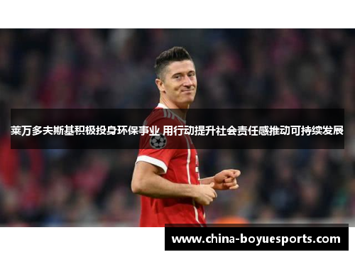 莱万多夫斯基积极投身环保事业 用行动提升社会责任感推动可持续发展 莱万多夫斯基积极投身环保事业 用行动提升社会责任感推动可持续发展