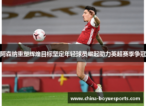 阿森纳重塑辉煌目标坚定年轻球员崛起助力英超赛季争冠 阿森纳重塑辉煌目标坚定年轻球员崛起助力英超赛季争冠